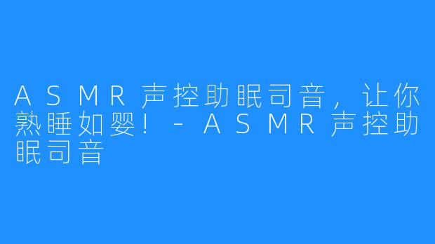 ASMR声控助眠司音，让你熟睡如婴!-ASMR声控助眠司音