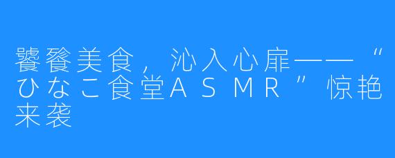 饕餮美食，沁入心扉——“ひなこ食堂ASMR”惊艳来袭