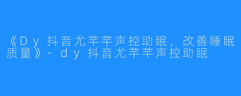 《Dy抖音尤芊芊声控助眠，改善睡眠质量》-dy抖音尤芊芊声控助眠