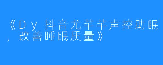 《Dy抖音尤芊芊声控助眠，改善睡眠质量》