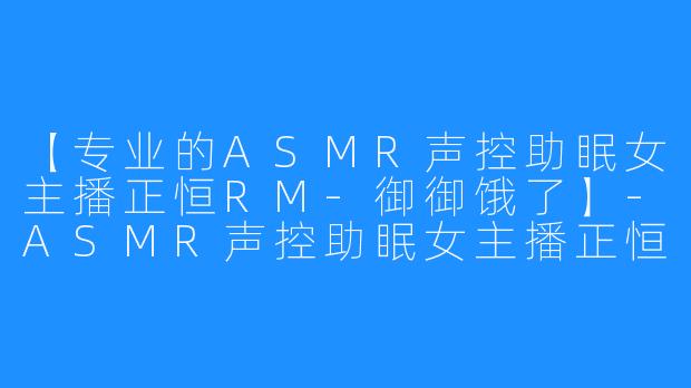 【专业的ASMR声控助眠女主播正恒RM-御御饿了】-ASMR声控助眠女主播正恒RM-御御饿了