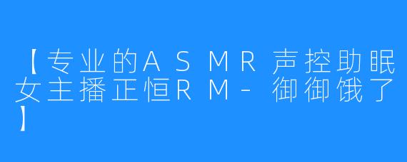 【专业的ASMR声控助眠女主播正恒RM-御御饿了】