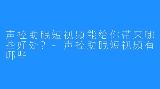 声控助眠短视频能给你带来哪些好处？-声控助眠短视频有哪些