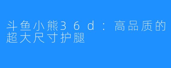 斗鱼小熊36d：高品质的超大尺寸护腿