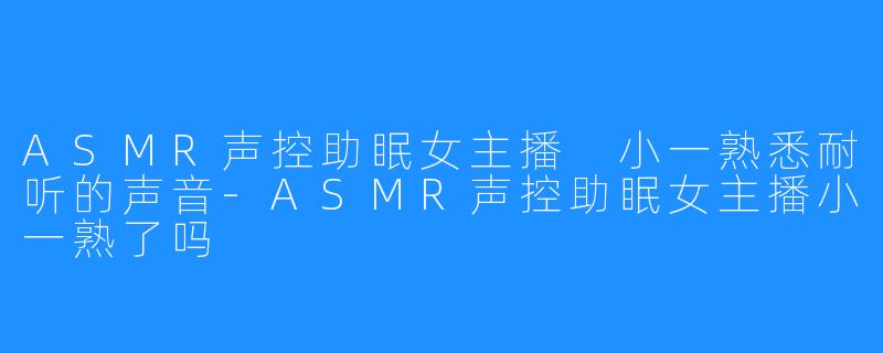 ASMR声控助眠女主播 小一熟悉耐听的声音-ASMR声控助眠女主播小一熟了吗