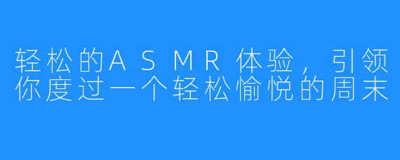 轻松的ASMR体验，引领你度过一个轻松愉悦的周末