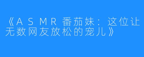 《ASMR番茄妹:这位让无数网友放松的宠儿》