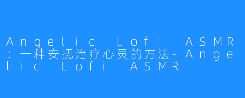 Angelic Lofi ASMR：一种安抚治疗心灵的方法-Angelic Lofi ASMR