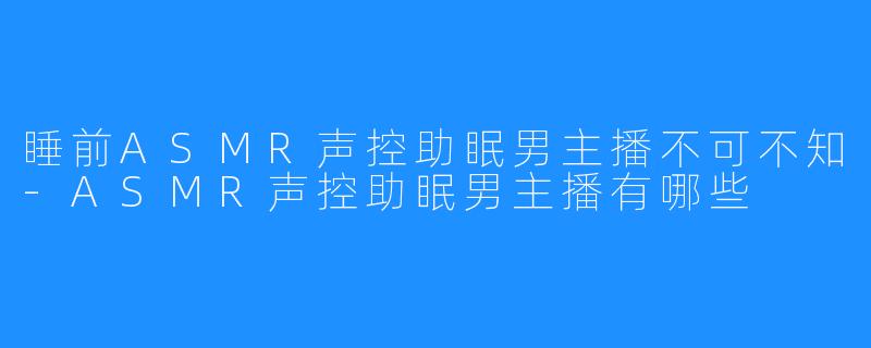 睡前ASMR声控助眠男主播不可不知-ASMR声控助眠男主播有哪些