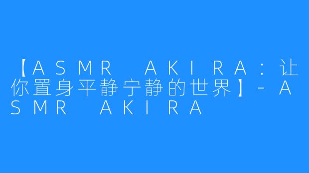 【ASMR AKIRA：让你置身平静宁静的世界】-ASMR AKIRA