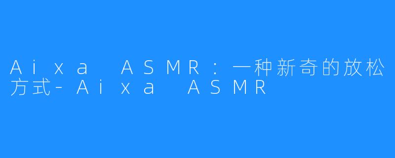 Aixa ASMR：一种新奇的放松方式-Aixa ASMR