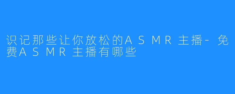 识记那些让你放松的ASMR主播-免费ASMR主播有哪些