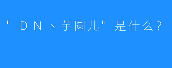“DN丶芋圆儿”是什么?