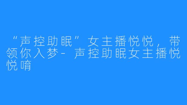 “声控助眠”女主播悦悦，带领你入梦-声控助眠女主播悦悦唷