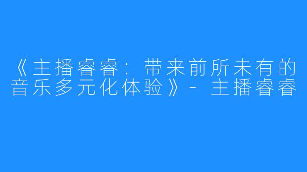 《主播睿睿：带来前所未有的音乐多元化体验》-主播睿睿