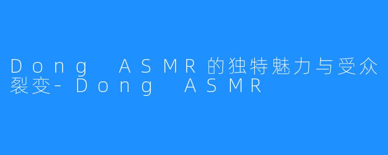 Dong ASMR的独特魅力与受众裂变-Dong ASMR