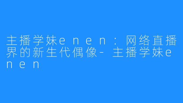 主播学妹enen：网络直播界的新生代偶像-主播学妹enen