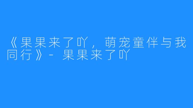 《果果来了吖，萌宠童伴与我同行》-果果来了吖