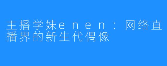 主播学妹enen：网络直播界的新生代偶像