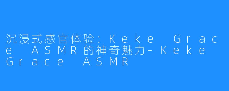 沉浸式感官体验:Keke Grace ASMR的神奇魅力-Keke Grace ASMR