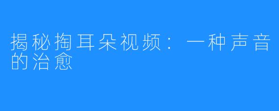 揭秘掏耳朵视频:一种声音的治愈