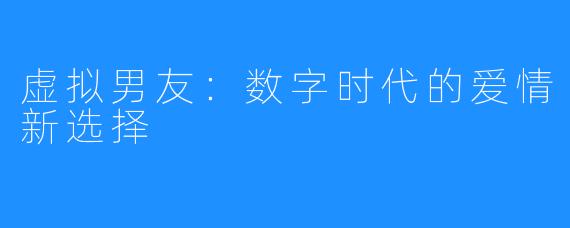 虚拟男友：数字时代的爱情新选择