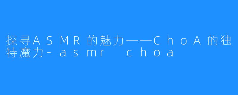 探寻ASMR的魅力——ChoA的独特魔力-asmr choa