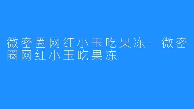 微密圈网红小玉吃果冻-微密圈网红小玉吃果冻