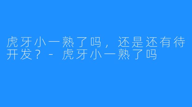 虎牙小一熟了吗,还是还有待开发?-虎牙小一熟了吗
