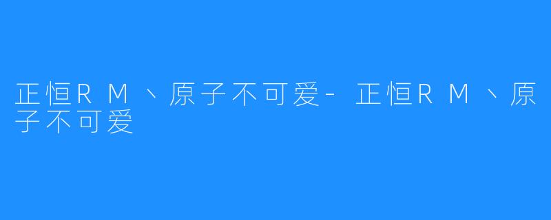 正恒RM丶原子不可爱-正恒RM丶原子不可爱