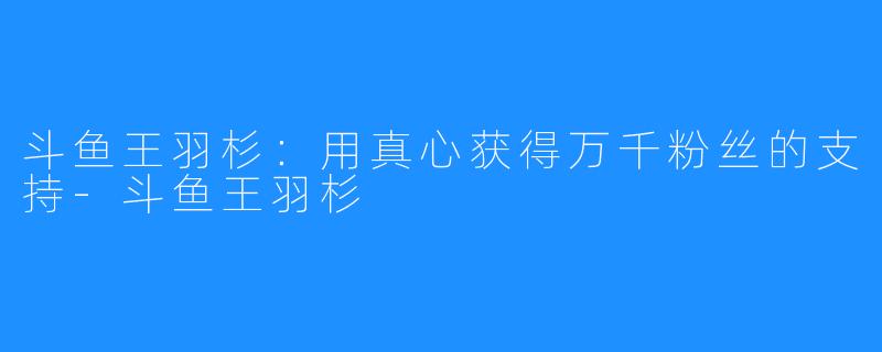 斗鱼王羽杉:用真心获得万千粉丝的支持-斗鱼王羽杉