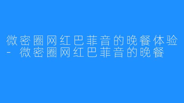 微密圈网红巴菲音的晚餐体验-微密圈网红巴菲音的晚餐