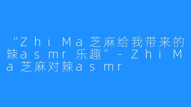 “ZhiMa芝麻给我带来的辣asmr乐趣”-ZhiMa芝麻对辣asmr