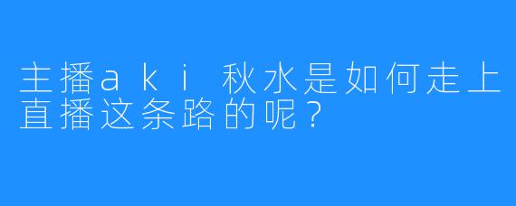 主播aki秋水是如何走上直播这条路的呢?