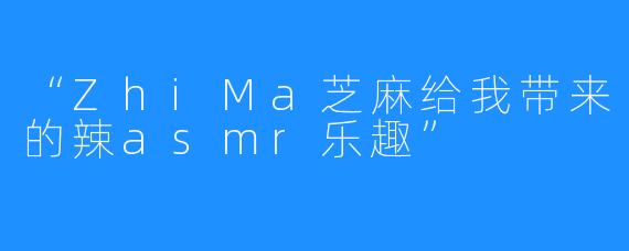 “ZhiMa芝麻给我带来的辣asmr乐趣”