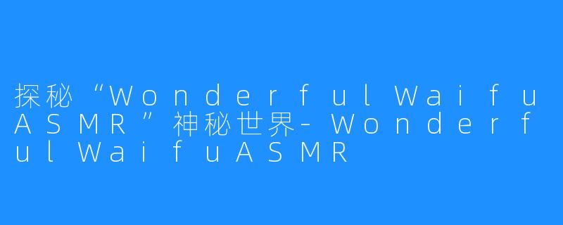 探秘“WonderfulWaifuASMR”神秘世界-WonderfulWaifuASMR