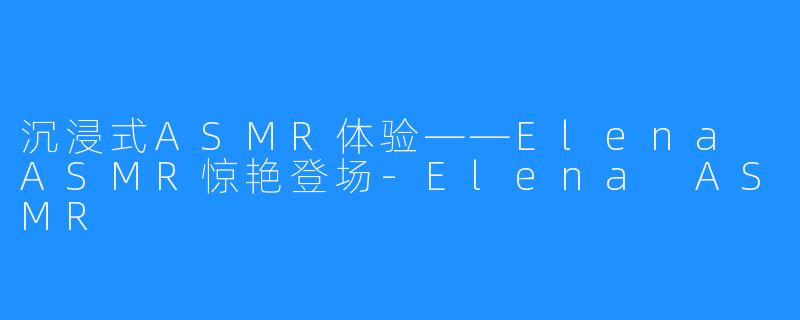 沉浸式ASMR体验——Elena ASMR惊艳登场-Elena ASMR