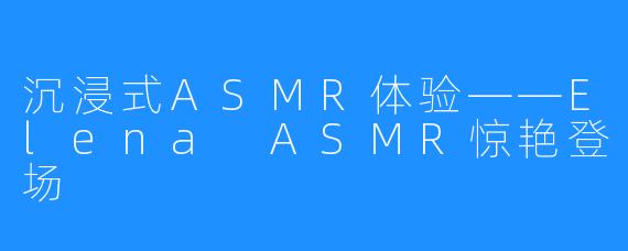 沉浸式ASMR体验——Elena ASMR惊艳登场