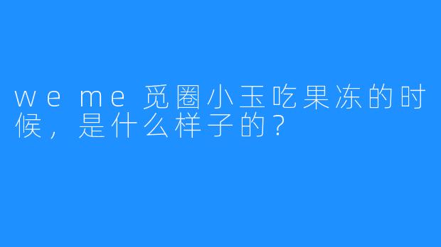 weme觅圈小玉吃果冻的时候，是什么样子的？