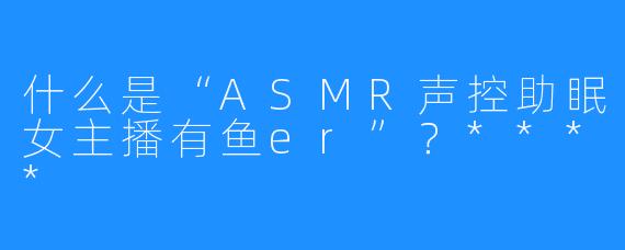 什么是“ASMR声控助眠女主播有鱼er”?****