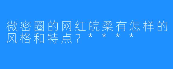 微密圈的网红皖柔有怎样的风格和特点？****