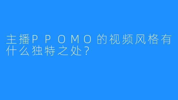 主播PPOMO的视频风格有什么独特之处?