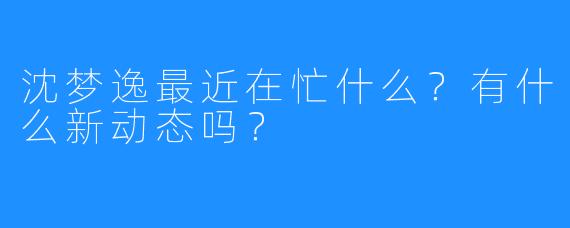 沈梦逸最近在忙什么?有什么新动态吗?