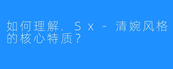 如何理解.Sx-清婉风格的核心特质?