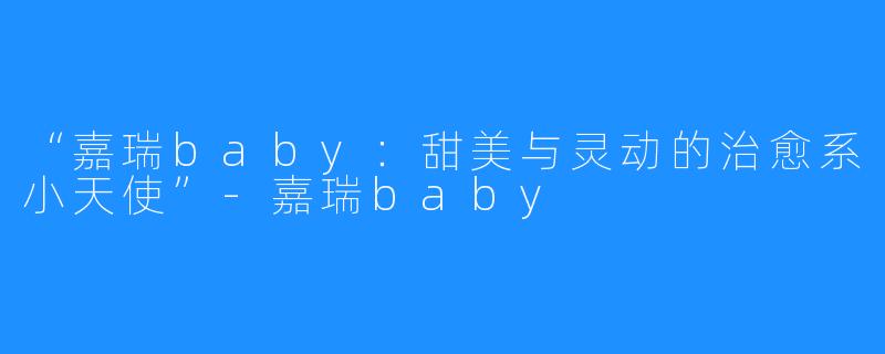 “嘉瑞baby:甜美与灵动的治愈系小天使”-嘉瑞baby