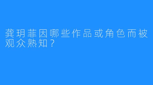 龚玥菲因哪些作品或角色而被观众熟知?