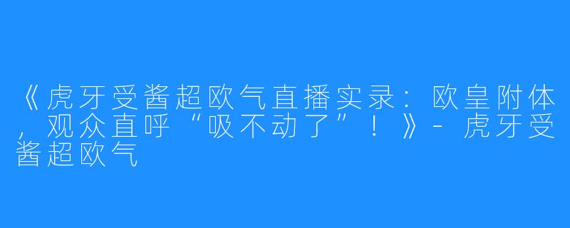 《虎牙受酱超欧气直播实录:欧皇附体,观众直呼“吸不动了”!》-虎牙受酱超欧气