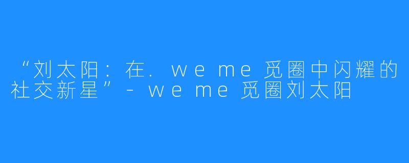 “刘太阳:在.weme觅圈中闪耀的社交新星”-weme觅圈刘太阳