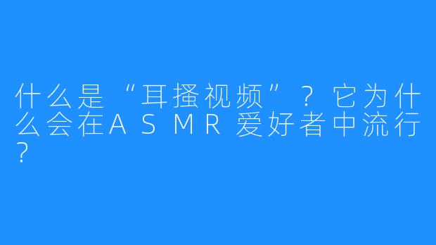 什么是“耳搔视频”?它为什么会在ASMR爱好者中流行?