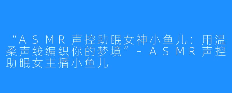 “ASMR声控助眠女神小鱼儿:用温柔声线编织你的梦境”-ASMR声控助眠女主播小鱼儿
